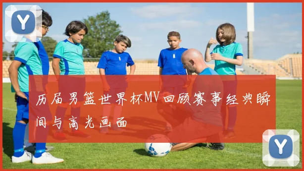 历届男篮世界杯MV回顾赛事经典瞬间与高光画面