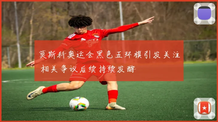莫斯科奥运会黑色五环旗引发关注 相关争议后续持续发酵