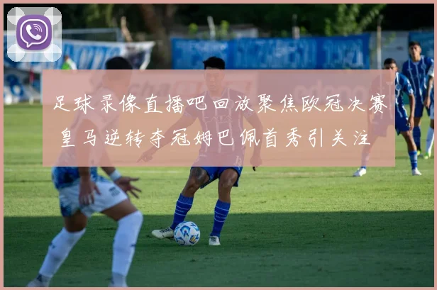 足球录像直播吧回放聚焦欧冠决赛 皇马逆转夺冠姆巴佩首秀引关注