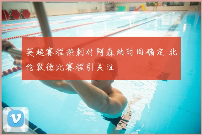 英超赛程热刺对阿森纳时间确定 北伦敦德比赛程引关注