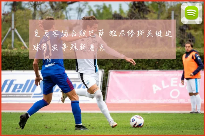 皇马客场击败巴萨 维尼修斯关键进球引发争冠新看点