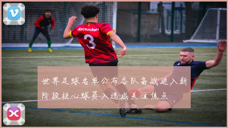世界足球名单公布各队备战进入新阶段核心球员入选成关注焦点
