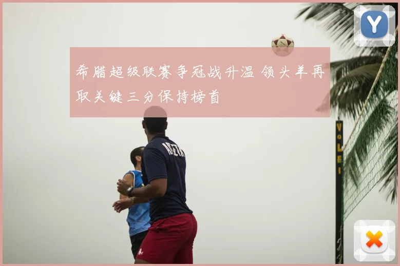 希腊超级联赛争冠战升温 领头羊再取关键三分保持榜首