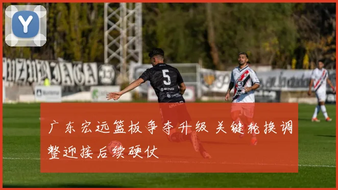 广东宏远篮板争夺升级 关键轮换调整迎接后续硬仗