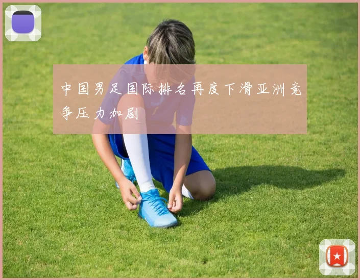 中国男足国际排名再度下滑亚洲竞争压力加剧