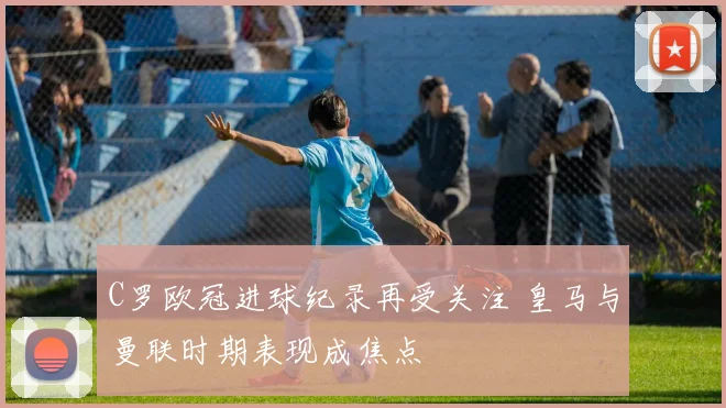 C罗欧冠进球纪录再受关注 皇马与曼联时期表现成焦点