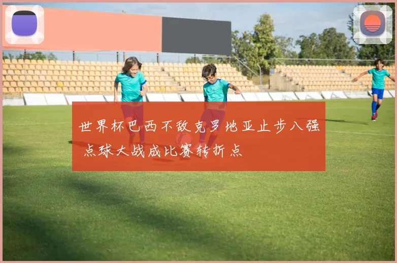 世界杯巴西不敌克罗地亚止步八强 点球大战成比赛转折点