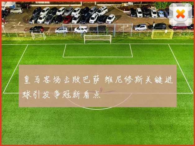 皇马客场击败巴萨 维尼修斯关键进球引发争冠新看点