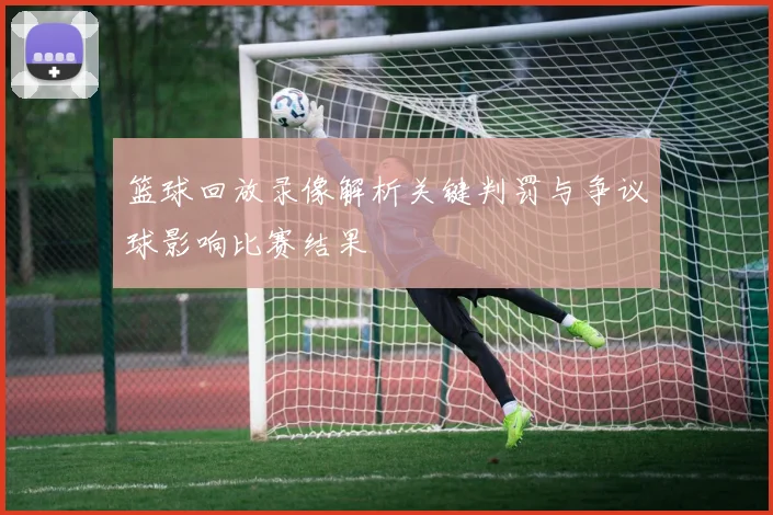 篮球回放录像解析关键判罚与争议球影响比赛结果