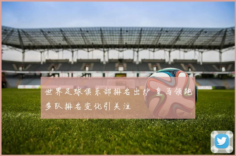 世界足球俱乐部排名出炉 皇马领跑多队排名变化引关注