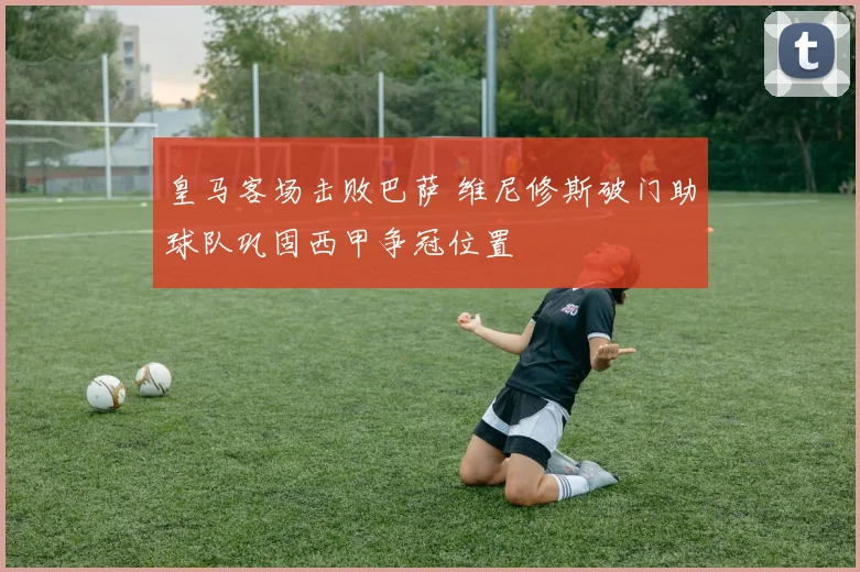 皇马客场击败巴萨 维尼修斯破门助球队巩固西甲争冠位置