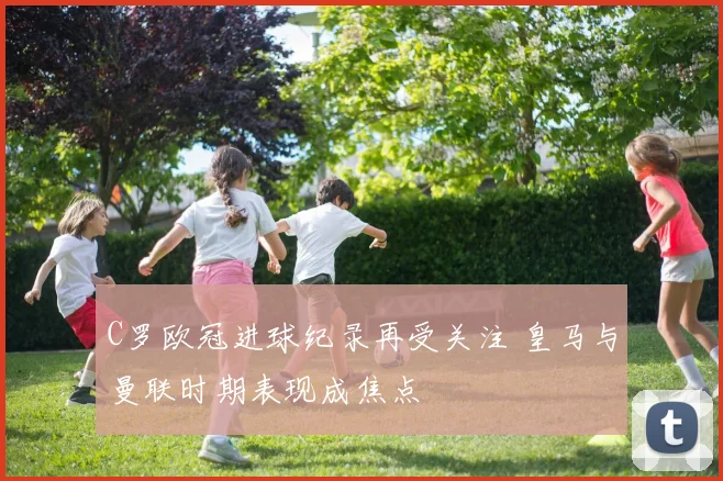 C罗欧冠进球纪录再受关注 皇马与曼联时期表现成焦点