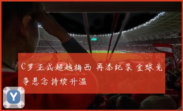 C罗正式超越梅西 再添纪录 金球竞争悬念持续升温